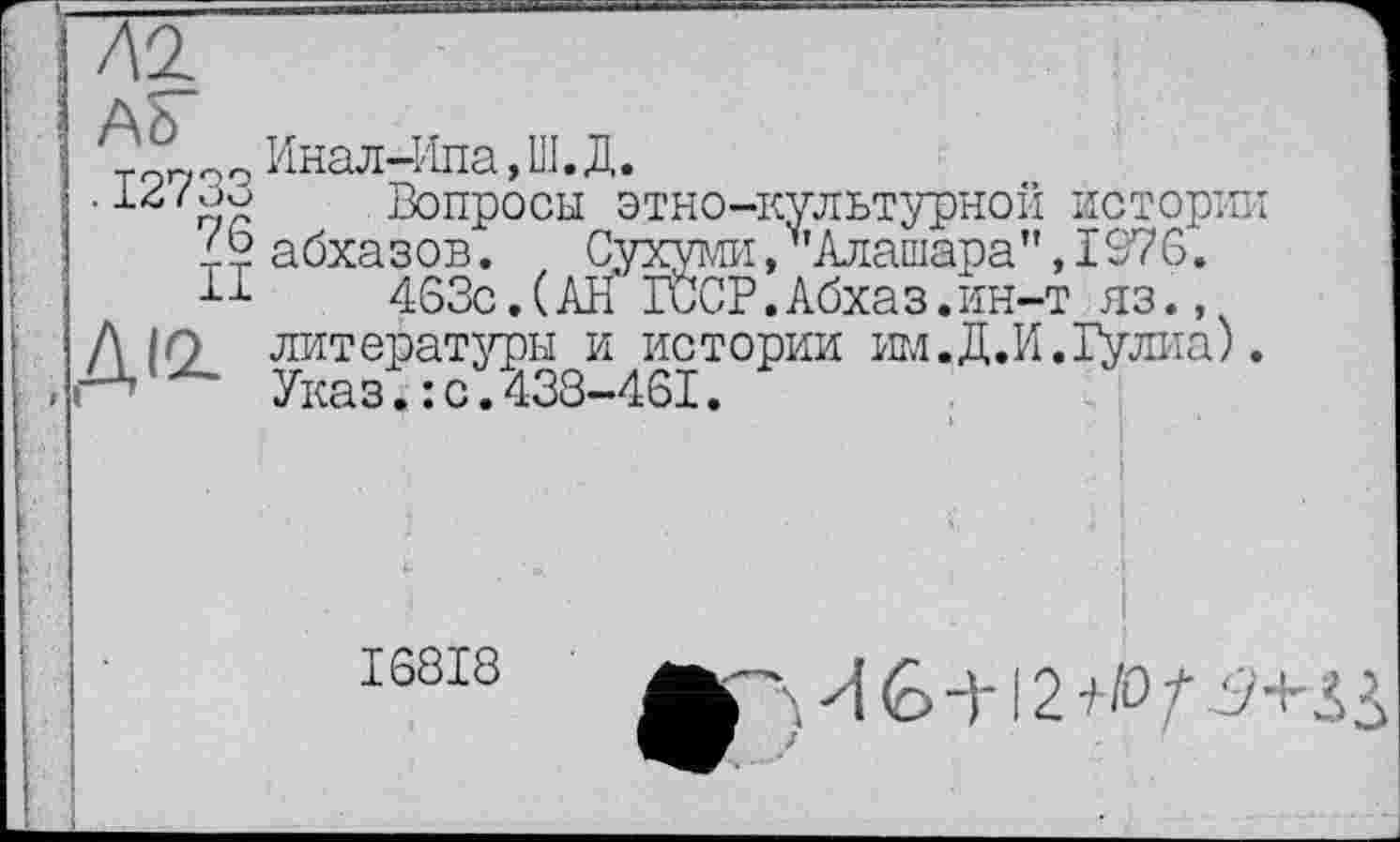 ﻿Д'!
Ah"
7° Инал4іпа,Ш.Д.
•	1 Вопросы этно-культурной истории
4? абхазов. Сухумі/’Алашара”, 1976.
п 463с.(АН ГССР.Абхаз.ин-т яз.,
Д in литературы и истории им.Д.И.Гулиа). Указ.: с.438-461.
I68I8
И 6 -)'! 2 /•